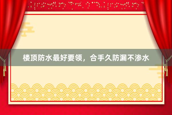 楼顶防水最好要领，合手久防漏不渗水
